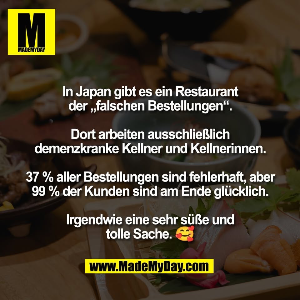 In Japan gibt es ein Restaurant<br />
der „falschen Bestellungen“.<br />
<br />
Dort arbeiten ausschließlich<br />
demenzkranke Kellner und Kellnerinnen.<br />
<br />
37 % aller Bestellungen sind fehlerhaft, aber<br />
99 % der Kunden sind am Ende glücklich.<br />
<br />
Irgendwie eine sehr süße und<br />
tolle Sache. 🥰