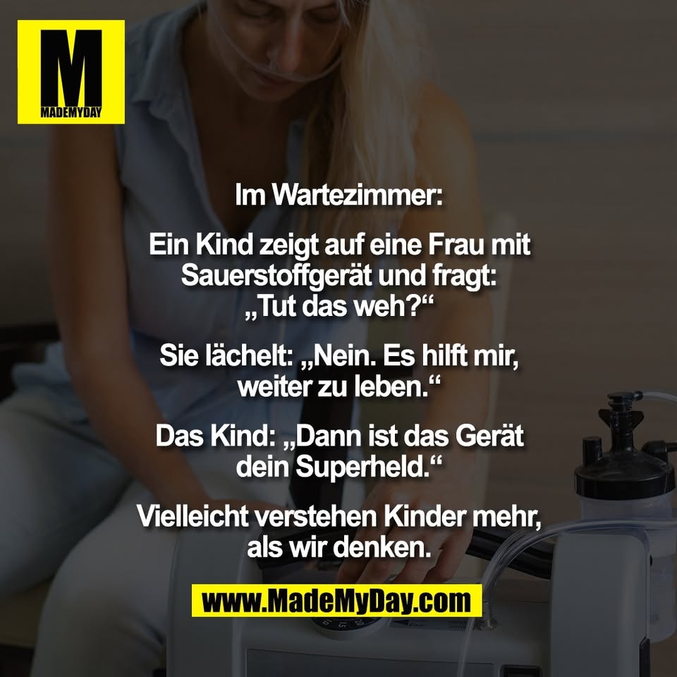 Im Wartezimmer:<br />
<br />
Ein Kind zeigt auf eine Frau mit<br />
Sauerstoffgerät und fragt:<br />
„Tut das weh?“<br />
<br />
Sie lächelt: „Nein. Es hilft mir,<br />
weiter zu leben.“<br />
<br />
Das Kind: „Dann ist das Gerät<br />
dein Superheld.“<br />
<br />
Vielleicht verstehen Kinder mehr,<br />
als wir denken.