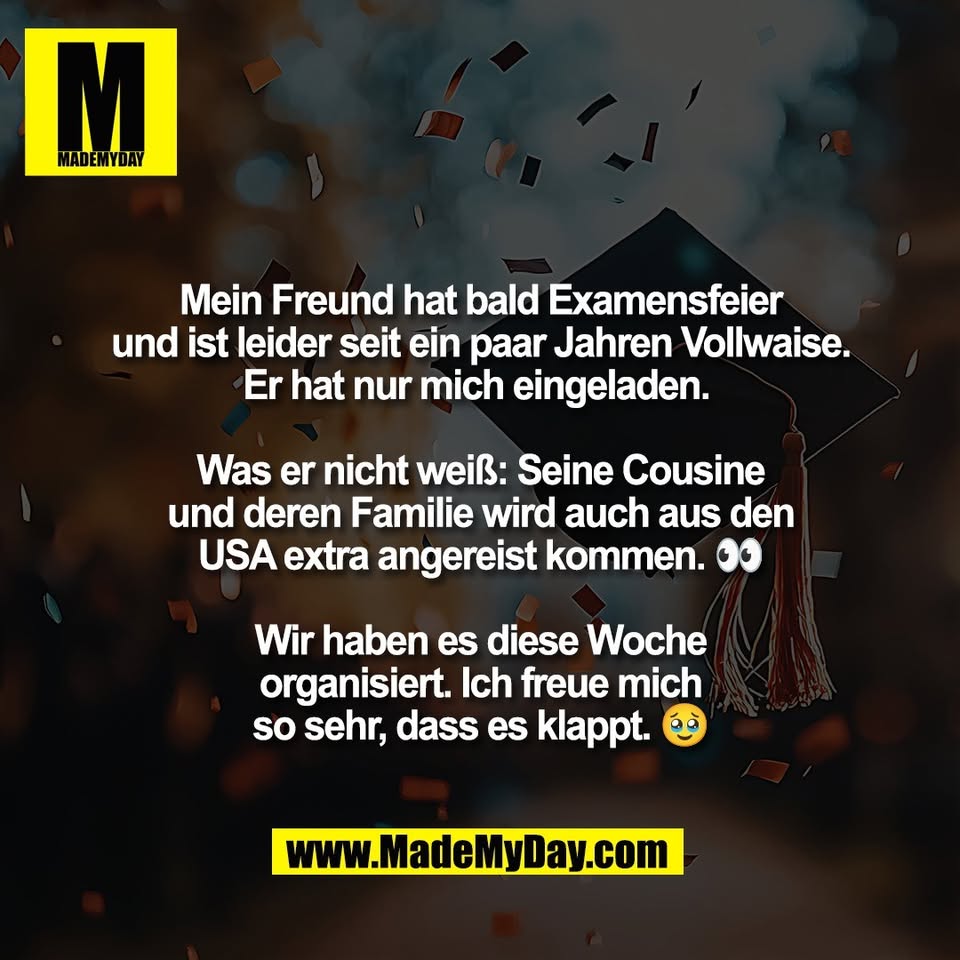 Mein Freund hat bald Examensfeier<br />
und ist leider seit ein paar Jahren Vollwaise.<br />
Er hat nur mich eingeladen. <br />
<br />
Was er nicht weiß: Seine Cousine<br />
und deren Familie wird auch aus den<br />
USA extra angereist kommen. 👀<br />
<br />
Wir haben es diese Woche<br />
organisiert. Ich freue mich<br />
so sehr, dass es klappt. 🥹