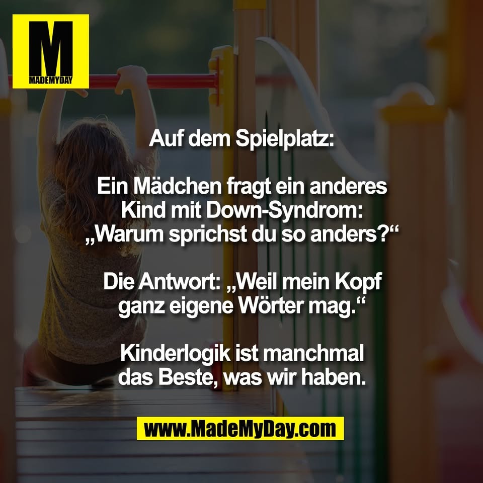 Auf dem Spielplatz:<br />
<br />
Ein Mädchen fragt ein anderes<br />
Kind mit Down-Syndrom:<br />
„Warum sprichst du so anders?“<br />
<br />
Die Antwort: „Weil mein Kopf<br />
ganz eigene Wörter mag.“<br />
<br />
Kinderlogik ist manchmal<br />
das Beste, was wir haben.