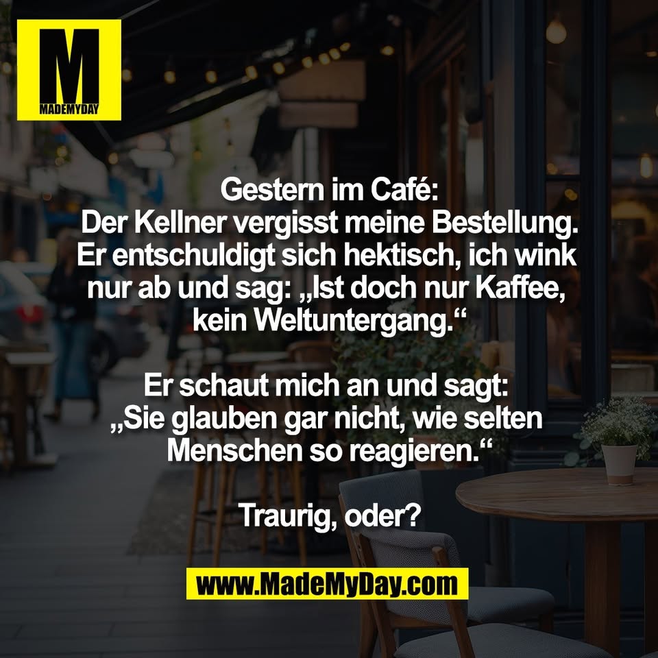 Gestern im Café:<br />
Der Kellner vergisst meine Bestellung.<br />
Er entschuldigt sich hektisch, ich wink <br />
nur ab und sag: „Ist doch nur Kaffee, <br />
kein Weltuntergang.“<br />
<br />
Er schaut mich an und sagt: <br />
„Sie glauben gar nicht, wie selten <br />
Menschen so reagieren.“<br />
<br />
Traurig, oder?