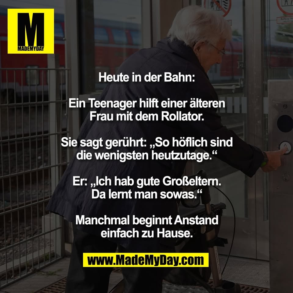 Heute in der Bahn:<br />
<br />
Ein Teenager hilft einer älteren<br />
Frau mit dem Rollator.<br />
<br />
Sie sagt gerührt: „So höflich sind<br />
die wenigsten heutzutage.“<br />
<br />
Er: „Ich hab gute Großeltern.<br />
Da lernt man sowas.“<br />
<br />
Manchmal beginnt Anstand<br />
einfach zu Hause.