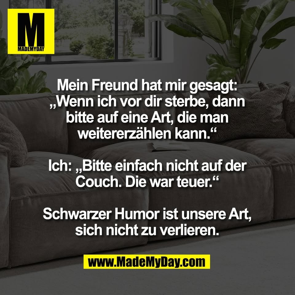 Mein Freund hat mir gesagt:<br />
„Wenn ich vor dir sterbe, dann<br />
bitte auf eine Art, die man<br />
weitererzählen kann.“<br />
<br />
Ich: „Bitte einfach nicht auf der<br />
Couch. Die war teuer.“<br />
<br />
Schwarzer Humor ist unsere Art,<br />
sich nicht zu verlieren.