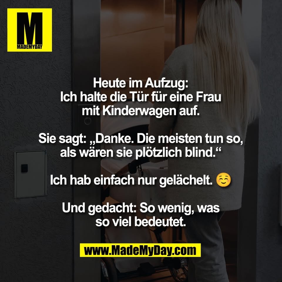 Heute im Aufzug:<br />
Ich halte die Tür für eine Frau<br />
mit Kinderwagen auf.<br />
<br />
Sie sagt: „Danke. Die meisten tun so,<br />
als wären sie plötzlich blind.“<br />
<br />
Ich hab einfach nur gelächelt. ☺️<br />
<br />
Und gedacht: So wenig, was<br />
so viel bedeutet.