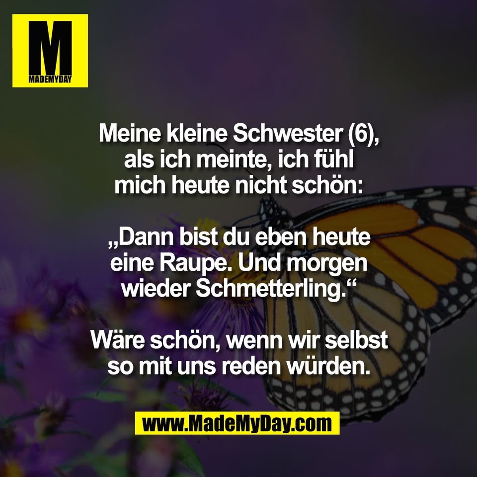 Meine kleine Schwester (6),<br />
als ich meinte, ich fühl<br />
mich heute nicht schön:<br />
<br />
„Dann bist du eben heute<br />
eine Raupe. Und morgen<br />
wieder Schmetterling.“<br />
<br />
Wäre schön, wenn wir selbst<br />
so mit uns reden würden.