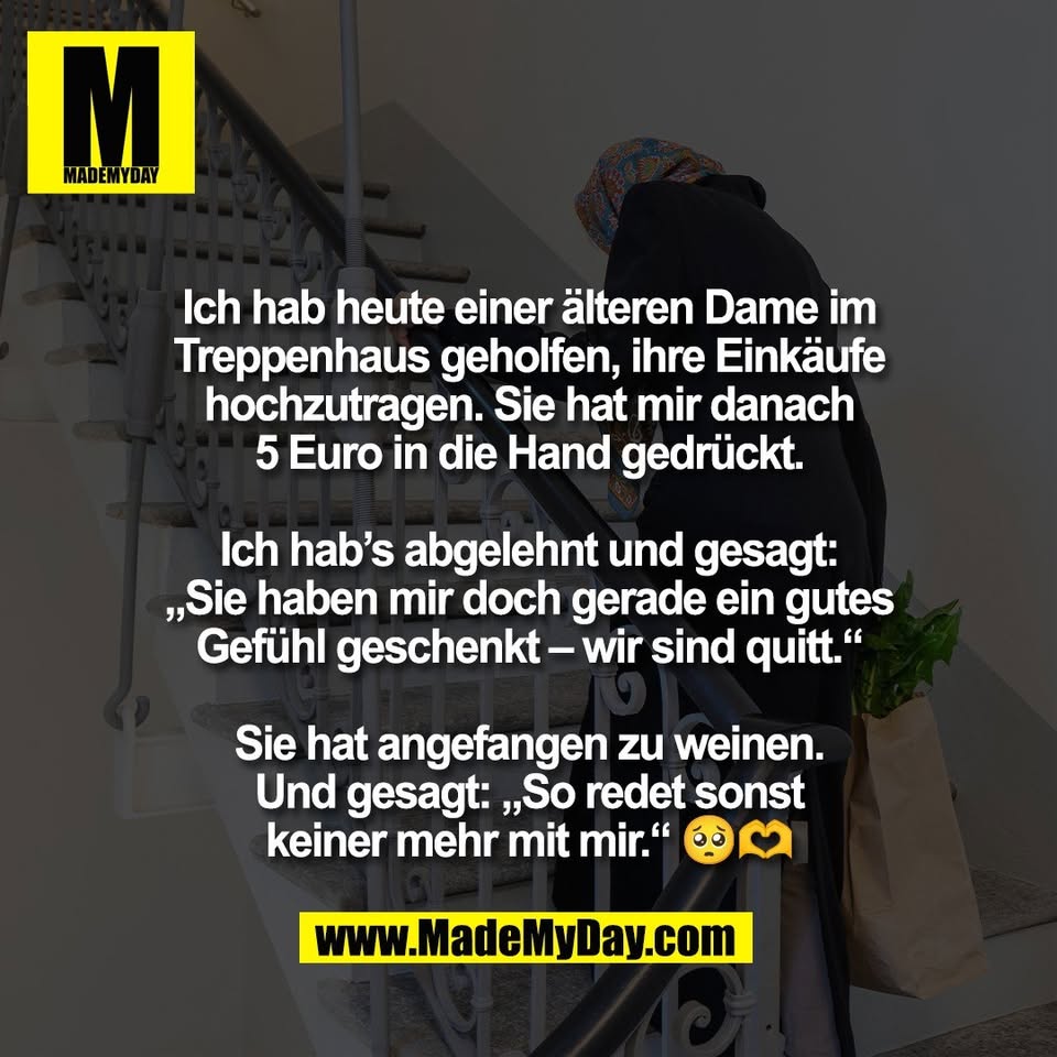 Ich hab heute einer älteren Dame im<br />
Treppenhaus geholfen, ihre Einkäufe<br />
hochzutragen. Sie hat mir danach<br />
5 Euro in die Hand gedrückt.<br />
<br />
Ich hab’s abgelehnt und gesagt:<br />
„Sie haben mir doch gerade ein gutes<br />
Gefühl geschenkt – wir sind quitt.“<br />
<br />
Sie hat angefangen zu weinen.<br />
Und gesagt: „So redet sonst<br />
keiner mehr mit mir.“ 🥺🫶