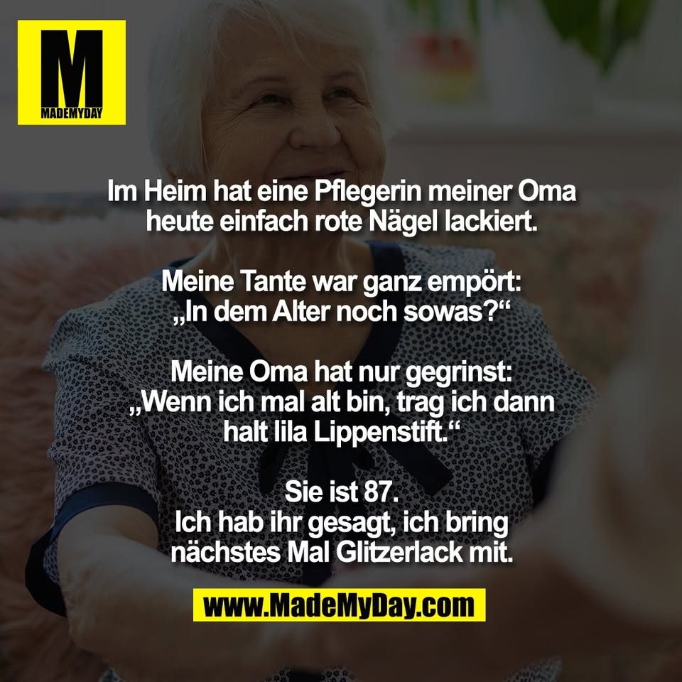 Im Heim hat eine Pflegerin meiner Oma<br />
heute einfach rote Nägel lackiert.<br />
<br />
Meine Tante war ganz empört:<br />
„In dem Alter noch sowas?“<br />
<br />
Meine Oma hat nur gegrinst:<br />
„Wenn ich mal alt bin, trag ich dann<br />
halt lila Lippenstift.“<br />
<br />
Sie ist 87.<br />
Ich hab ihr gesagt, ich bring<br />
nächstes Mal Glitzerlack mit.