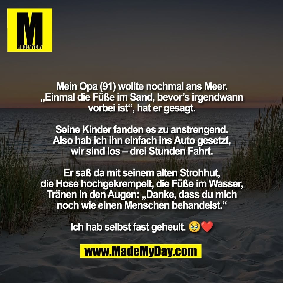 Mein Opa (91) wollte nochmal ans Meer.<br />
„Einmal die Füße im Sand, bevor’s irgendwann<br />
vorbei ist“, hat er gesagt.<br />
<br />
Seine Kinder fanden es zu anstrengend.<br />
Also hab ich ihn einfach ins Auto gesetzt,<br />
wir sind los – drei Stunden Fahrt.<br />
<br />
Er saß da mit seinem alten Strohhut,<br />
die Hose hochgekrempelt, die Füße im Wasser,<br />
Tränen in den Augen: „Danke, dass du mich<br />
noch wie einen Menschen behandelst.“<br />
<br />
Ich hab selbst fast geheult. 🥹❤️