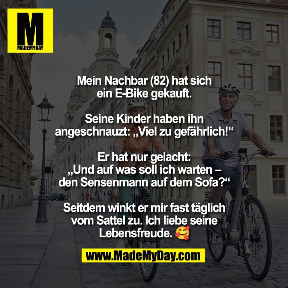 Mein Nachbar (82) hat sich<br />
ein E-Bike gekauft.<br />
<br />
Seine Kinder haben ihn<br />
angeschnauzt: „Viel zu gefährlich!“<br />
<br />
Er hat nur gelacht:<br />
„Und auf was soll ich warten –<br />
den Sensenmann auf dem Sofa?“<br />
<br />
Seitdem winkt er mir fast täglich<br />
vom Sattel zu. Ich liebe seine<br />
Lebensfreude. 🥰