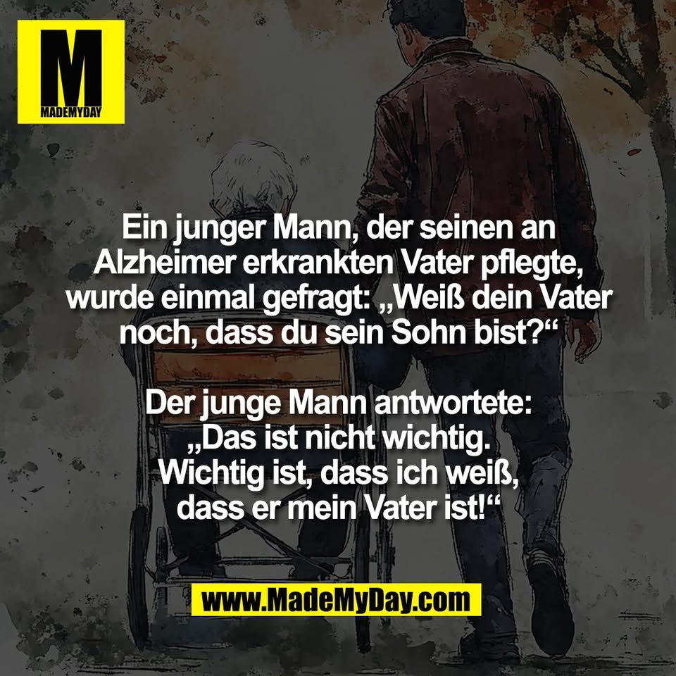 Ein junger Mann, der seinen an<br />
Alzheimer erkrankten Vater pflegte,<br />
wurde einmal gefragt: „Weiß dein Vater<br />
noch, dass du sein Sohn bist?“<br />
<br />
Der junge Mann antwortete:<br />
„Das ist nicht wichtig.<br />
Wichtig ist, dass ich weiß,<br />
dass er mein Vater ist!“