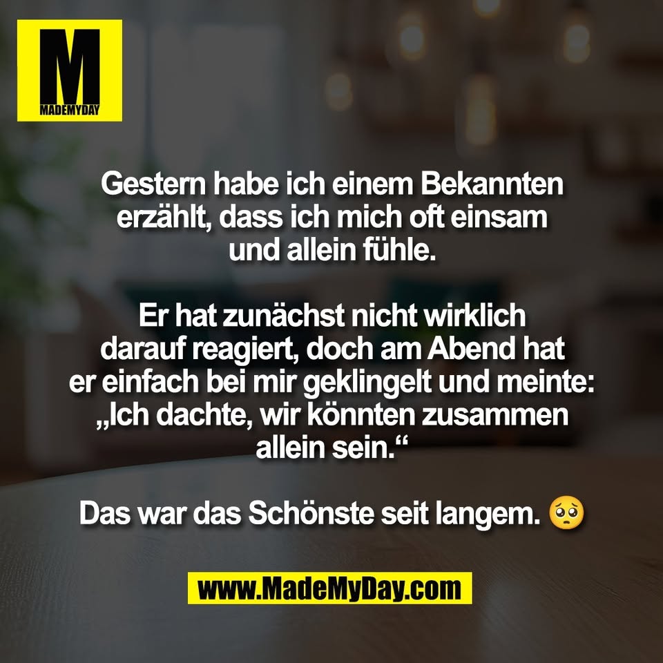 Gestern habe ich einem Bekannten<br />
erzählt, dass ich mich oft einsam<br />
und allein fühle.<br />
<br />
Er hat zunächst nicht wirklich<br />
darauf reagiert, doch am Abend hat<br />
er einfach bei mir geklingelt und meinte:<br />
„Ich dachte, wir könnten zusammen<br />
allein sein.“<br />
<br />
Das war das Schönste seit langem. 🥺