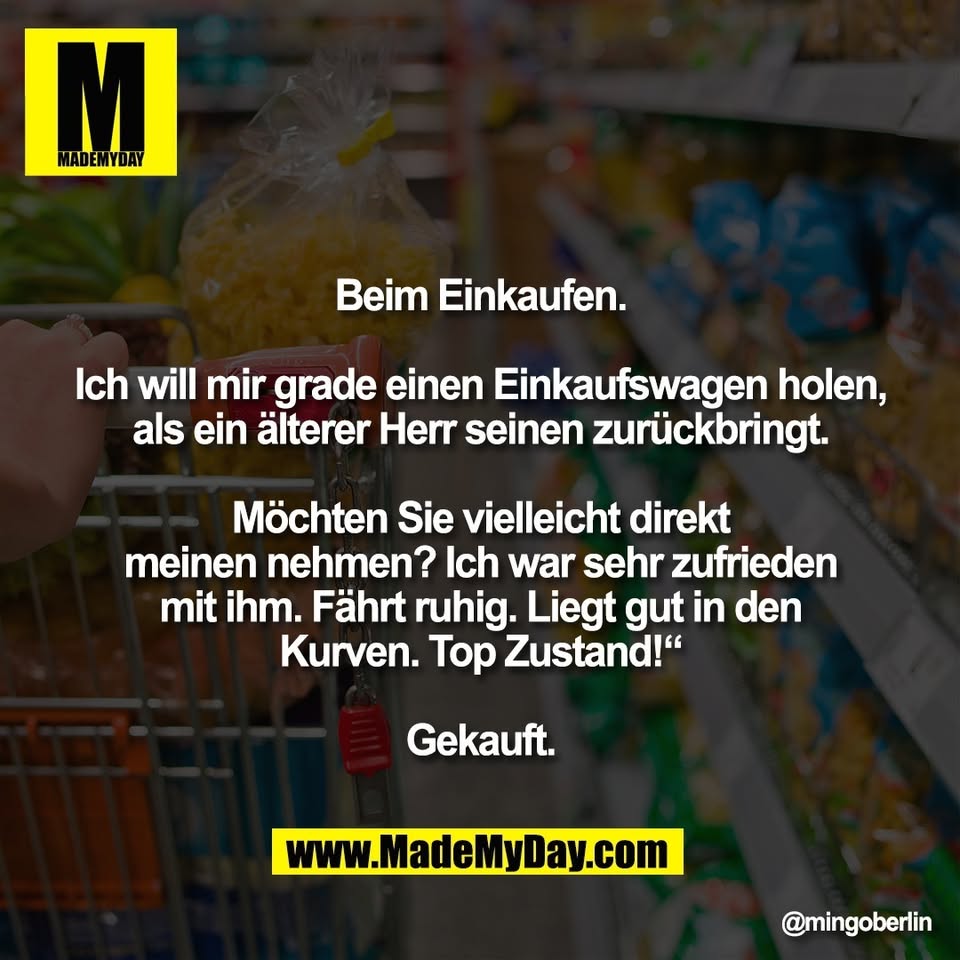 Beim Einkaufen.<br />
<br />
Ich will mir grade einen Einkaufswagen holen,<br />
als ein älterer Herr seinen zurückbringt.<br />
<br />
Möchten Sie vielleicht direkt<br />
meinen nehmen? Ich war sehr zufrieden<br />
mit ihm. Fährt ruhig. Liegt gut in den<br />
Kurven. Top Zustand!“<br />
<br />
Gekauft.