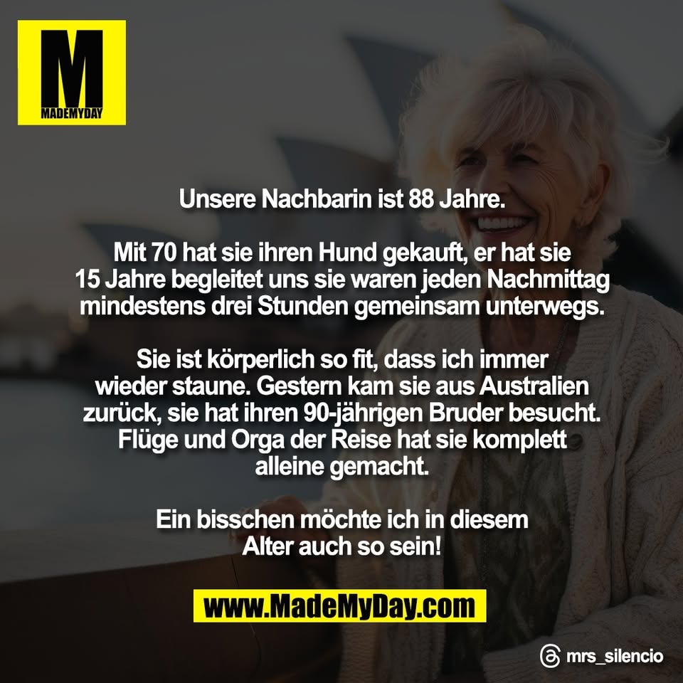 Unsere Nachbarin ist 88 Jahre.<br />
<br />
Mit 70 hat sie ihren Hund gekauft, er hat sie<br />
15 Jahre begleitet uns sie waren jeden Nachmittag<br />
mindestens drei Stunden gemeinsam unterwegs.<br />
<br />
Sie ist körperlich so fit, dass ich immer<br />
wieder staune. Gestern kam sie aus Australien<br />
zurück, sie hat ihren 90-jährigen Bruder besucht.<br />
Flüge und Orga der Reise hat sie komplett<br />
alleine gemacht.<br />
<br />
Ein bisschen möchte ich in diesem<br />
Alter auch so sein!<br />
<br />
Threads: mrs_silencio