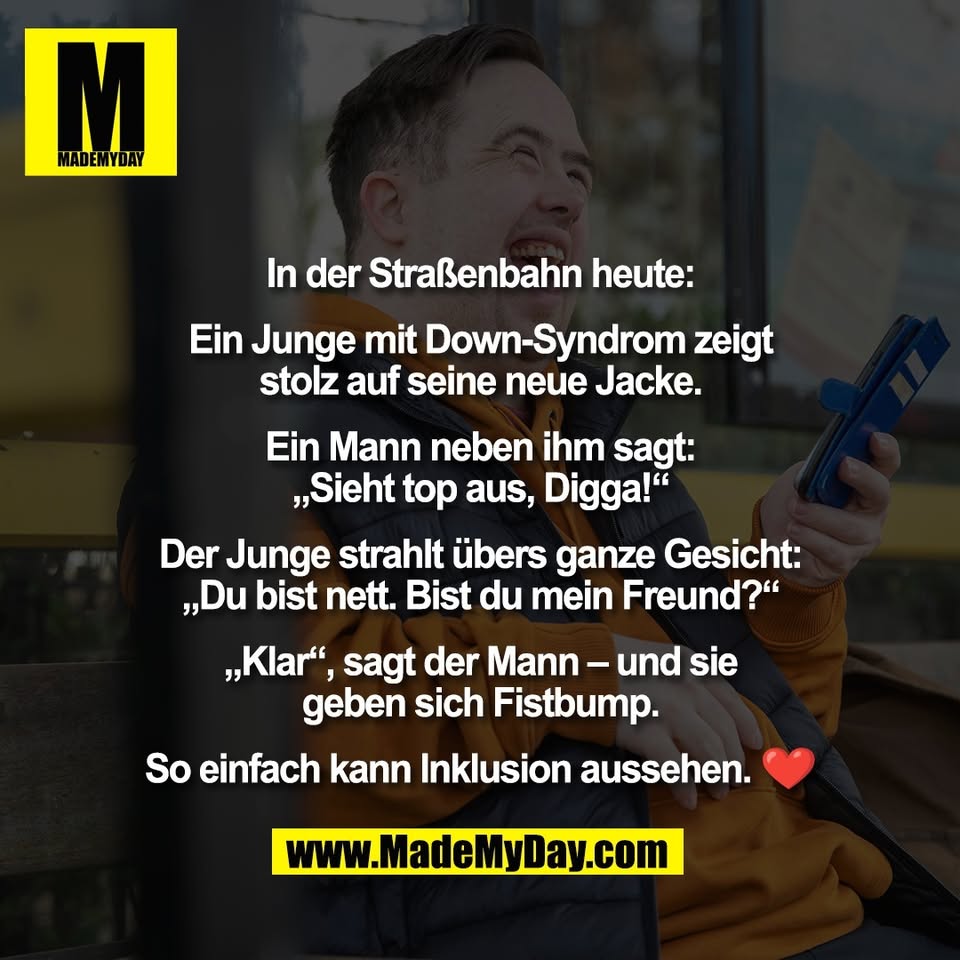 In der Straßenbahn heute:<br />
<br />
Ein Junge mit Down-Syndrom zeigt<br />
stolz auf seine neue Jacke.<br />
<br />
Ein Mann neben ihm sagt:<br />
„Sieht top aus, Digga!“<br />
<br />
Der Junge strahlt übers ganze Gesicht:<br />
„Du bist nett. Bist du mein Freund?“<br />
<br />
„Klar“, sagt der Mann – und sie<br />
geben sich Fistbump.<br />
<br />
So einfach kann Inklusion aussehen. ❤️