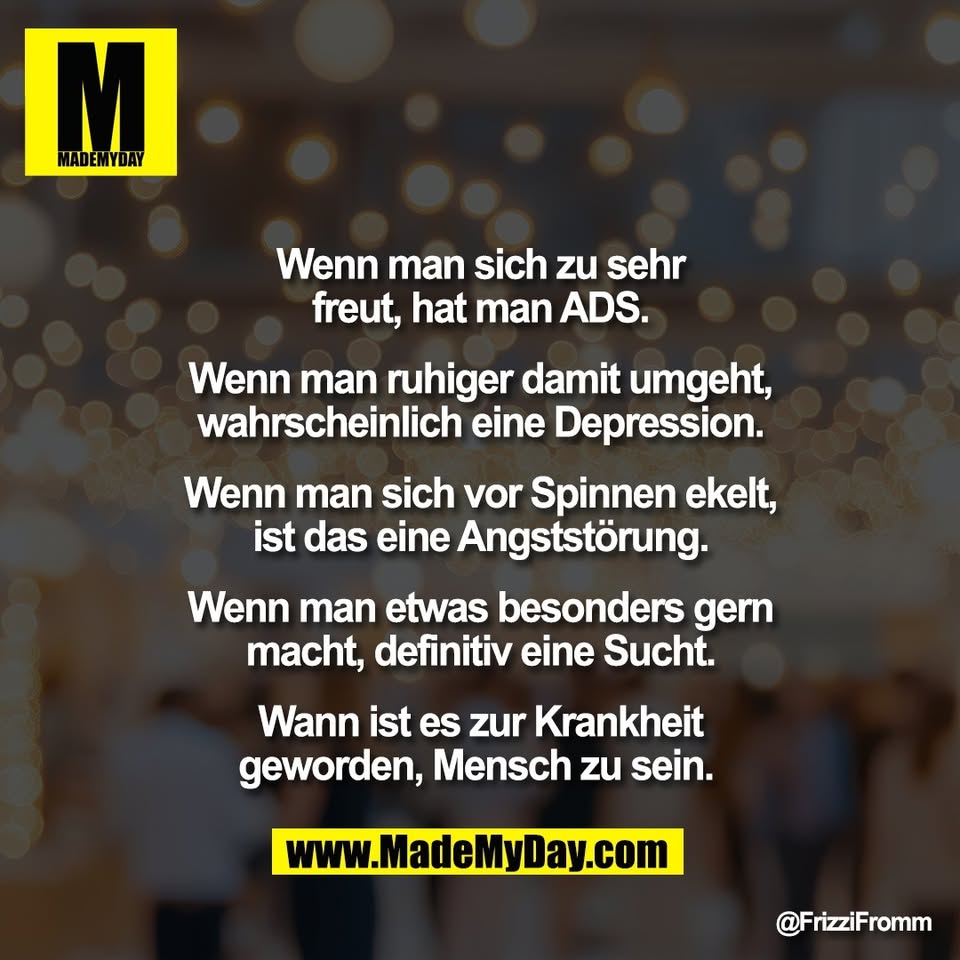 Wenn man sich zu sehr<br />
freut, hat man ADS.<br />
<br />
Wenn man ruhiger damit umgeht,<br />
wahrscheinlich eine Depression.<br />
<br />
Wenn man sich vor Spinnen ekelt,<br />
ist das eine Angststörung.<br />
<br />
Wenn man etwas besonders gern<br />
macht, definitiv eine Sucht.<br />
<br />
Wann ist es zur Krankheit<br />
geworden, Mensch zu sein.