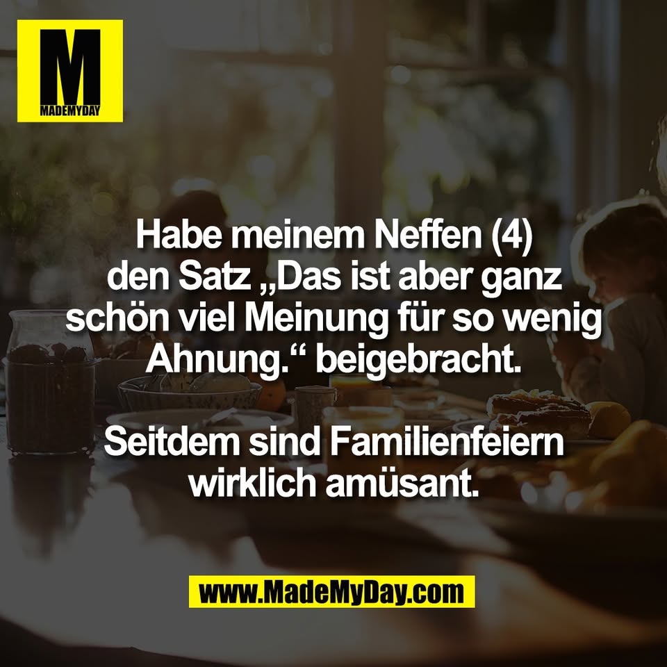 Habe meinem Neffen (4)<br />
den Satz „Das ist aber ganz<br />
schön viel Meinung für so wenig<br />
Ahnung.“ beigebracht.<br />
<br />
Seitdem sind Familienfeiern<br />
wirklich amüsant.