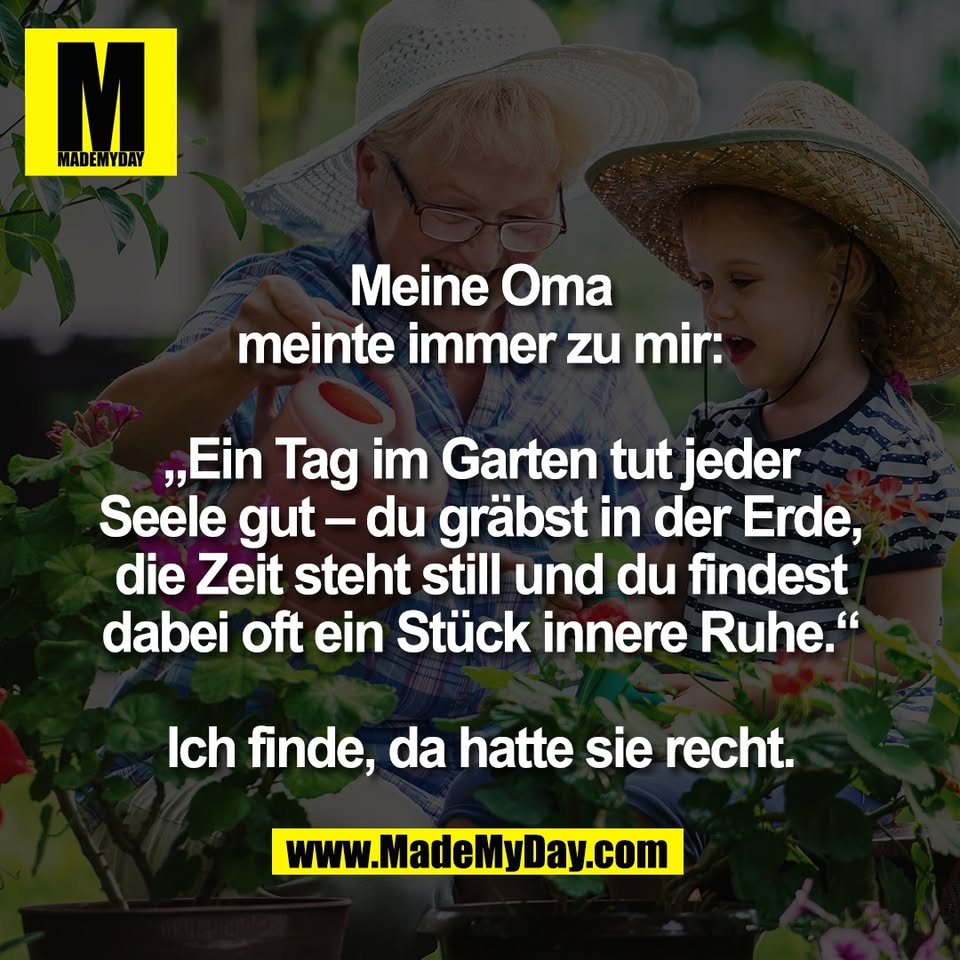 Meine Oma<br />
meinte immer zu mir:<br />
<br />
„Ein Tag im Garten tut jeder<br />
Seele gut – du gräbst in der Erde,<br />
die Zeit steht still und du findest<br />
dabei oft ein Stück innere Ruhe.“<br />
<br />
Ich finde, da hatte sie recht.