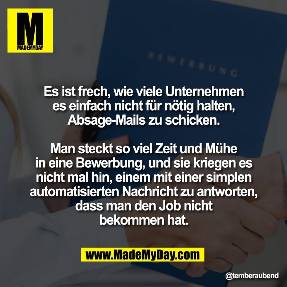 Es ist frech, wie viele Unternehmen<br />
es einfach nicht für nötig halten,<br />
Absage-Mails zu schicken.<br />
<br />
Man steckt so viel Zeit und Mühe<br />
in eine Bewerbung, und sie kriegen es<br />
nicht mal hin, einem mit einer simplen<br />
automatisierten Nachricht zu antworten,<br />
dass man den Job nicht<br />
bekommen hat.