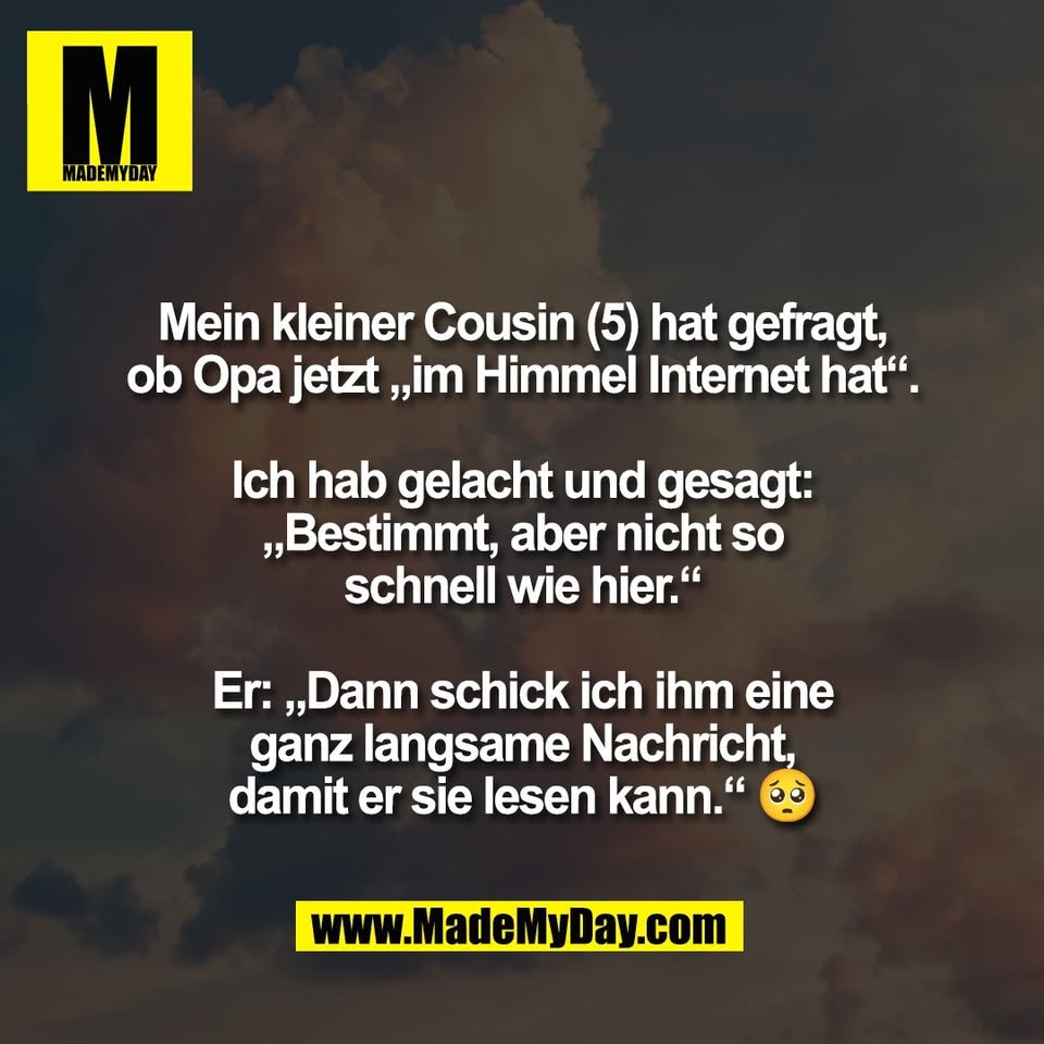 Mein kleiner Cousin (5) hat gefragt,<br />
ob Opa jetzt „im Himmel Internet hat“.<br />
<br />
Ich hab gelacht und gesagt:<br />
„Bestimmt, aber nicht so<br />
schnell wie hier.“<br />
<br />
Er: „Dann schick ich ihm eine<br />
ganz langsame Nachricht,<br />
damit er sie lesen kann.“ 🥺