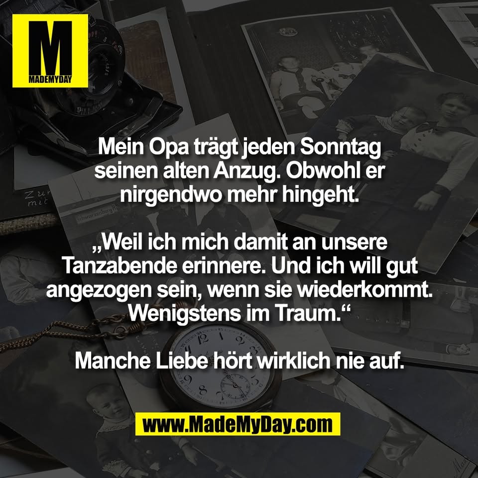 Mein Opa trägt jeden Sonntag<br />
seinen alten Anzug. Obwohl er<br />
nirgendwo mehr hingeht.<br />
<br />
„Weil ich mich damit an unsere<br />
Tanzabende erinnere. Und ich will gut<br />
angezogen sein, wenn sie wiederkommt.<br />
Wenigstens im Traum.“<br />
<br />
Manche Liebe hört wirklich nie auf.