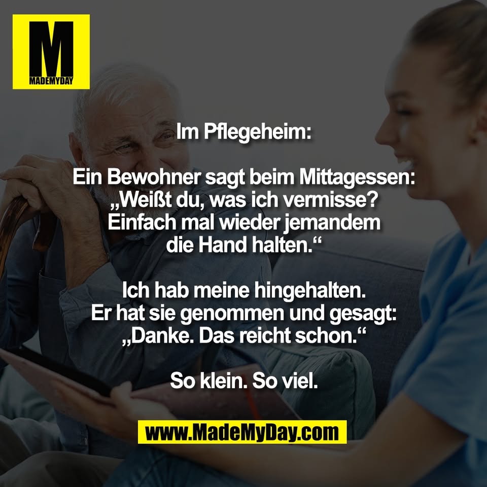 Im Pflegeheim:<br />
<br />
Ein Bewohner sagt beim Mittagessen:<br />
„Weißt du, was ich vermisse?<br />
Einfach mal wieder jemandem<br />
die Hand halten.“<br />
<br />
Ich hab meine hingehalten.<br />
Er hat sie genommen und gesagt:<br />
„Danke. Das reicht schon.“<br />
<br />
So klein. So viel.