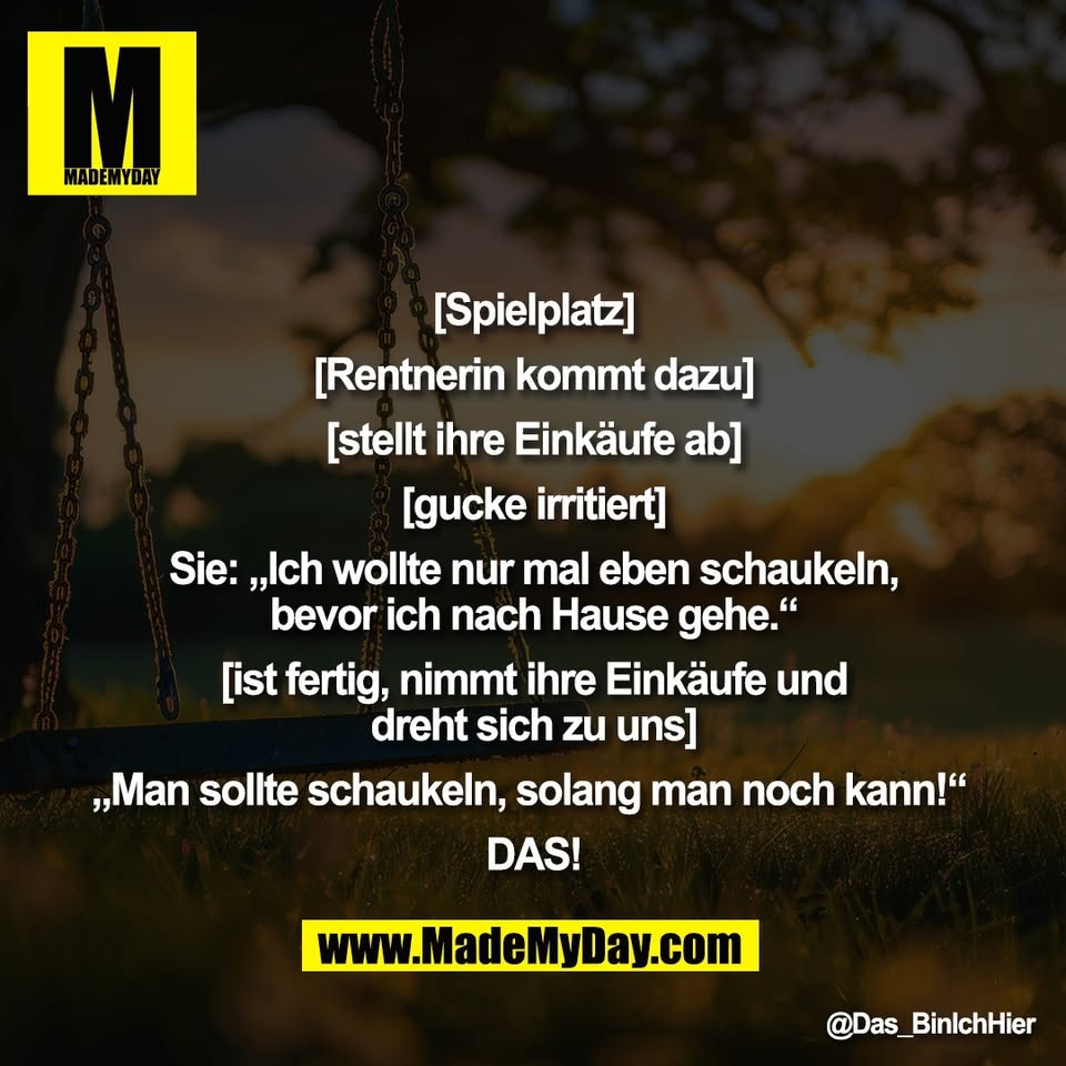"[Spielplatz]<br />
<br />
[Rentnerin kommt dazu]<br />
<br />
[stellt ihre Einkäufe ab]<br />
<br />
[gucke irritiert]<br />
<br />
Sie: „Ich wollte nur mal eben schaukeln,<br />
bevor ich nach Hause gehe.“<br />
<br />
[ist fertig, nimmt ihre Einkäufe und<br />
dreht sich zu uns]<br />
<br />
„Man sollte schaukeln, solang man noch kann!“ <br />
<br />
DAS!"