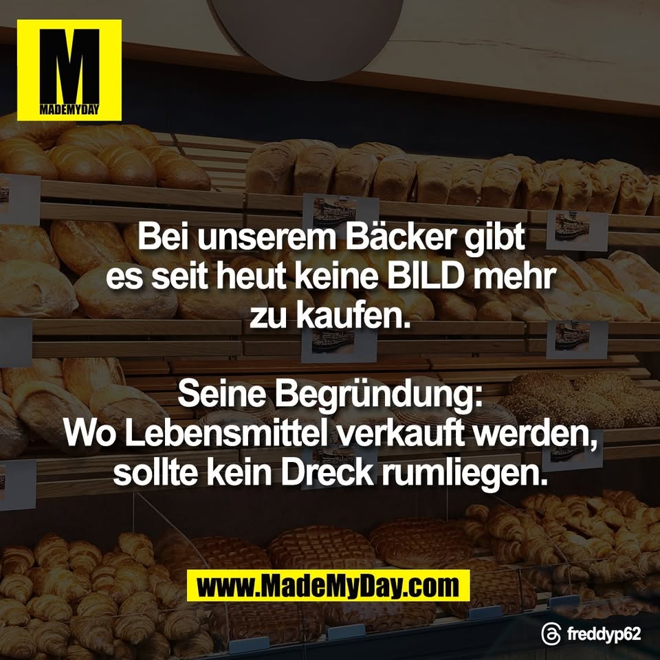 Bei unserem Bäcker gibt<br />
es seit heut keine BILD mehr<br />
zu kaufen.<br />
<br />
Seine Begründung:<br />
Wo Lebensmittel verkauft werden,<br />
sollte kein Dreck rumliegen.<br />
<br />
Threads: freddyp62