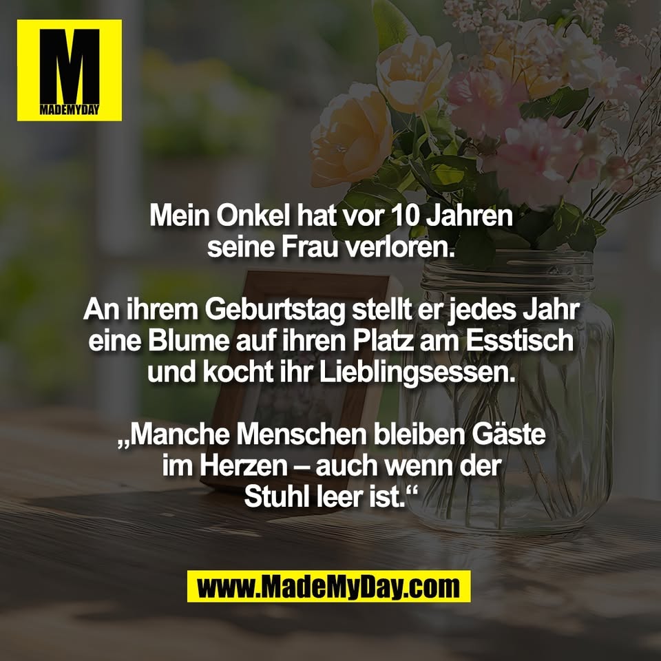 Mein Onkel hat vor 10 Jahren<br />
seine Frau verloren.<br />
<br />
An ihrem Geburtstag stellt er jedes Jahr<br />
eine Blume auf ihren Platz am Esstisch<br />
und kocht ihr Lieblingsessen.<br />
<br />
„Manche Menschen bleiben Gäste<br />
im Herzen – auch wenn der<br />
Stuhl leer ist.“