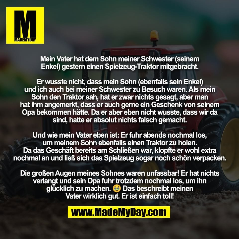 Mein Vater hat dem Sohn meiner Schwester (seinem<br />
Enkel) gestern einen Spielzeug-Traktor mitgebracht.<br />
<br />
Er wusste nicht, dass mein Sohn (ebenfalls sein Enkel)<br />
und ich auch bei meiner Schwester zu Besuch waren. Als mein<br />
Sohn den Traktor sah, hat er zwar nichts gesagt, aber man<br />
hat ihm angemerkt, dass er auch gerne ein Geschenk von seinem<br />
Opa bekommen hätte. Da er aber eben nicht wusste, dass wir da<br />
sind, hatte er absolut nichts falsch gemacht.<br />
<br />
Und wie mein Vater eben ist: Er fuhr abends nochmal los,<br />
um meinem Sohn ebenfalls einen Traktor zu holen.<br />
Da das Geschäft bereits am Schließen war, klopfte er wohl extra<br />
nochmal an und ließ sich das Spielzeug sogar noch schön verpacken.<br />
<br />
Die großen Augen meines Sohnes waren unfassbar! Er hat nichts<br />
verlangt und sein Opa fuhr trotzdem nochmal los, um ihn<br />
glücklich zu machen. 🥹 Das beschreibt meinen<br />
Vater wirklich gut. Er ist einfach toll!