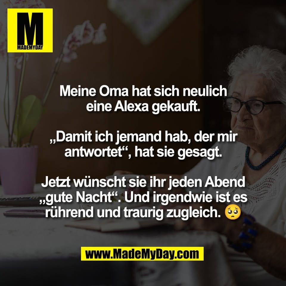 Meine Oma hat sich neulich<br />
eine Alexa gekauft.<br />
<br />
„Damit ich jemand hab, der mir<br />
antwortet“, hat sie gesagt.<br />
<br />
Jetzt wünscht sie ihr jeden Abend<br />
„gute Nacht“. Und irgendwie ist es<br />
rührend und traurig zugleich. 🥺