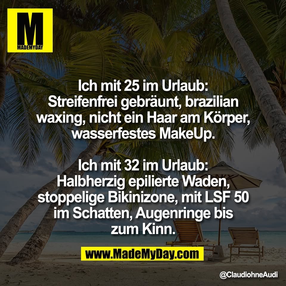 Ich mit 25 im Urlaub:<br />
Streifenfrei gebräunt, brazilian<br />
waxing, nicht ein Haar am Körper,<br />
wasserfestes MakeUp.<br />
<br />
Ich mit 32 im Urlaub:<br />
Halbherzig epilierte Waden,<br />
stoppelige Bikinizone, mit LSF 50<br />
im Schatten, Augenringe bis<br />
zum Kinn.