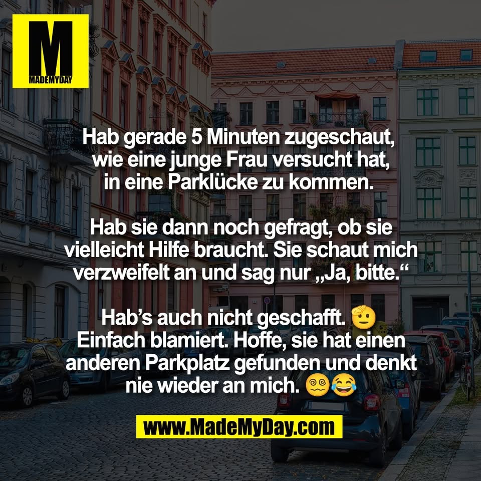 Hab gerade 5 Minuten zugeschaut, <br />
wie eine junge Frau versucht hat,<br />
in eine Parklücke zu kommen. <br />
<br />
Hab sie dann noch gefragt, ob sie<br />
vielleicht Hilfe braucht. Sie schaut mich<br />
verzweifelt an und sag nur „Ja, bitte.“<br />
<br />
Hab’s auch nicht geschafft. 🫡 <br />
Einfach blamiert. Hoffe, sie hat einen<br />
anderen Parkplatz gefunden und denkt<br />
nie wieder an mich. 😵‍💫😂