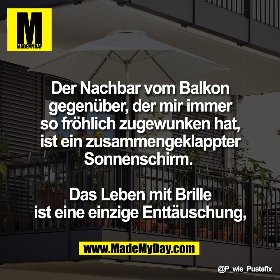 Der Nachbar vom Balkon<br />
gegenüber, der mir immer<br />
so fröhlich zugewunken hat,<br />
ist ein zusammengeklappter<br />
Sonnenschirm. <br />
<br />
Das Leben mit Brille<br />
ist eine einzige Enttäuschung,