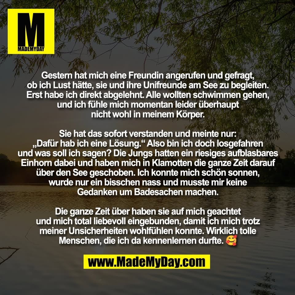 Gestern hat mich eine Freundin angerufen und gefragt,<br />
ob ich Lust hätte, sie und ihre Unifreunde am See zu begleiten.<br />
Erst habe ich direkt abgelehnt. Alle wollten schwimmen gehen,<br />
und ich fühle mich momentan leider überhaupt<br />
nicht wohl in meinem Körper.<br />
<br />
Sie hat das sofort verstanden und meinte nur:<br />
„Dafür hab ich eine Lösung.“ Also bin ich doch losgefahren<br />
und was soll ich sagen? Die Jungs hatten ein riesiges aufblasbares<br />
Einhorn dabei und haben mich in Klamotten die ganze Zeit darauf<br />
über den See geschoben. Ich konnte mich schön sonnen,<br />
wurde nur ein bisschen nass und musste mir keine<br />
Gedanken um Badesachen machen.<br />
<br />
Die ganze Zeit über haben sie auf mich geachtet<br />
und mich total liebevoll eingebunden, damit ich mich trotz<br />
meiner Unsicherheiten wohlfühlen konnte. Wirklich tolle<br />
Menschen, die ich da kennenlernen durfte. 🥰