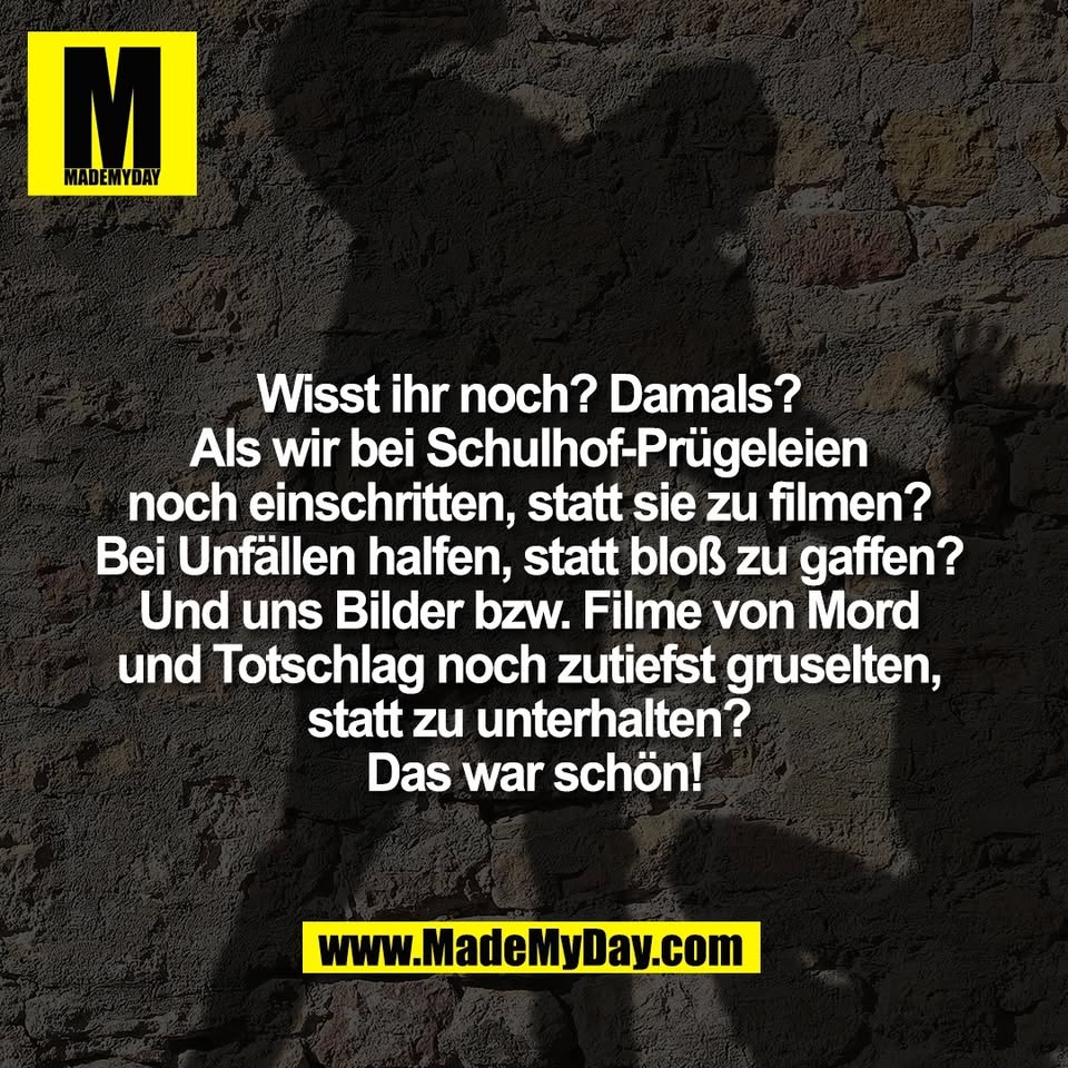 Wisst ihr noch? Damals? <br />
Als wir bei Schulhof-Prügeleien <br />
noch einschritten, statt sie zu filmen? <br />
Bei Unfällen halfen, statt bloß zu gaffen? <br />
Und uns Bilder bzw. Filme von Mord <br />
und Totschlag noch zutiefst gruselten, <br />
statt zu unterhalten? <br />
Das war schön!