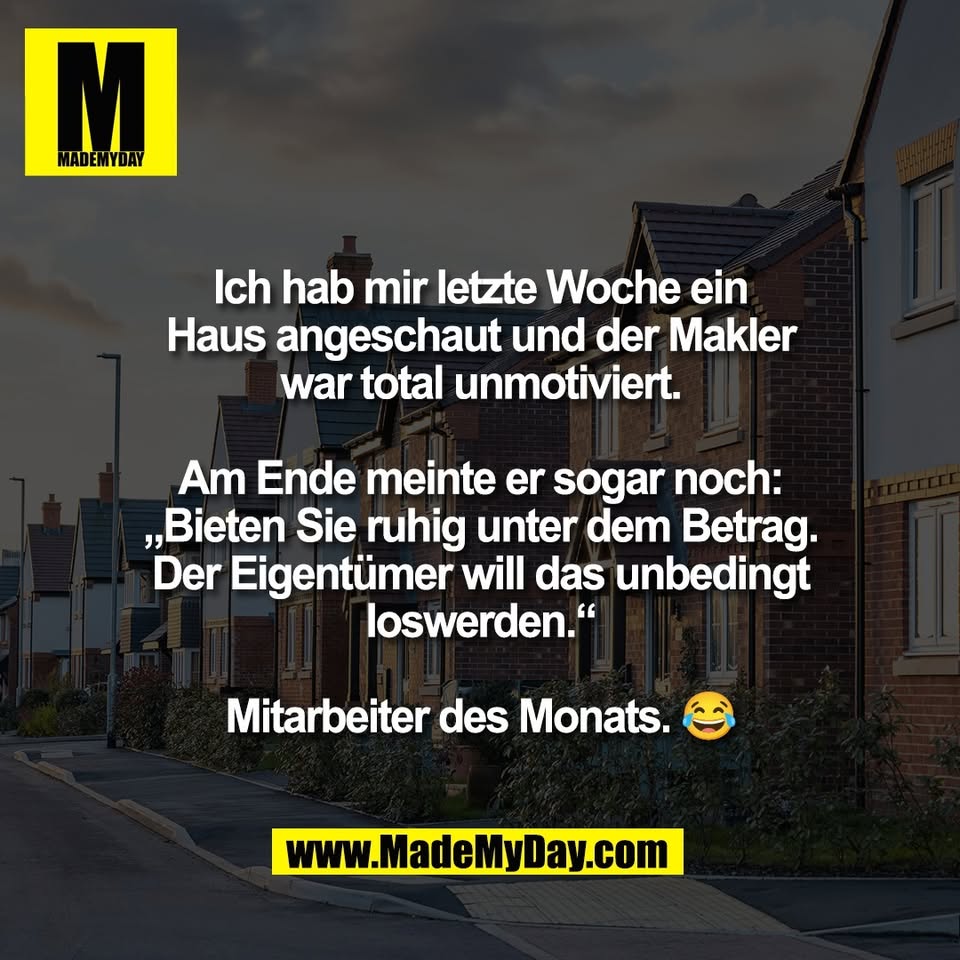 Ich hab mir letzte Woche ein<br />
Haus angeschaut und der Makler<br />
war total unmotiviert.<br />
<br />
Am Ende meinte er sogar noch:<br />
„Bieten Sie ruhig unter dem Betrag.<br />
Der Eigentümer will das unbedingt<br />
loswerden.“<br />
<br />
Mitarbeiter des Monats. 😂