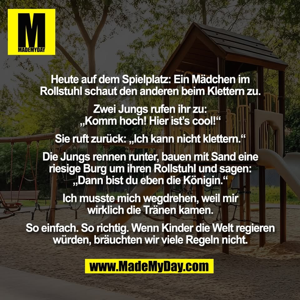 Heute auf dem Spielplatz: Ein Mädchen im<br />
Rollstuhl schaut den anderen beim Klettern zu.<br />
<br />
Zwei Jungs rufen ihr zu:<br />
„Komm hoch! Hier ist’s cool!“<br />
<br />
Sie ruft zurück: „Ich kann nicht klettern.“<br />
<br />
Die Jungs rennen runter, bauen mit Sand eine<br />
riesige Burg um ihren Rollstuhl und sagen:<br />
„Dann bist du eben die Königin.“<br />
<br />
Ich musste mich wegdrehen, weil mir<br />
wirklich die Tränen kamen.<br />
<br />
So einfach. So richtig. Wenn Kinder die Welt regieren<br />
würden, bräuchten wir viele Regeln nicht.