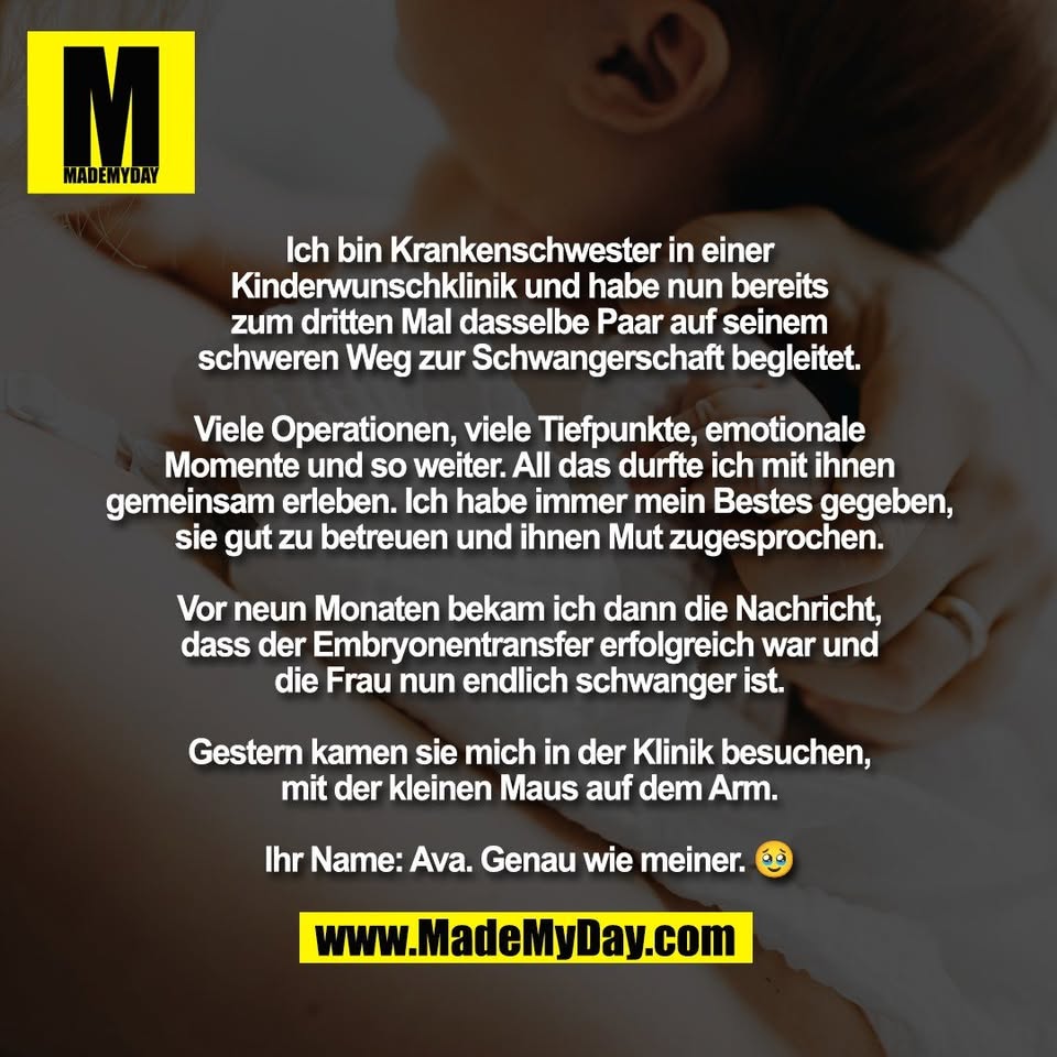 Ich bin Krankenschwester in einer<br />
Kinderwunschklinik und habe nun bereits<br />
zum dritten Mal dasselbe Paar auf seinem<br />
schweren Weg zur Schwangerschaft begleitet.<br />
<br />
Viele Operationen, viele Tiefpunkte, emotionale<br />
Momente und so weiter. All das durfte ich mit ihnen<br />
gemeinsam erleben. Ich habe immer mein Bestes gegeben,<br />
sie gut zu betreuen und ihnen Mut zugesprochen.<br />
<br />
Vor neun Monaten bekam ich dann die Nachricht,<br />
dass der Embryonentransfer erfolgreich war und<br />
die Frau nun endlich schwanger ist.<br />
<br />
Gestern kamen sie mich in der Klinik besuchen,<br />
mit der kleinen Maus auf dem Arm.<br />
<br />
Ihr Name: Ava. Genau wie meiner. 🥹
