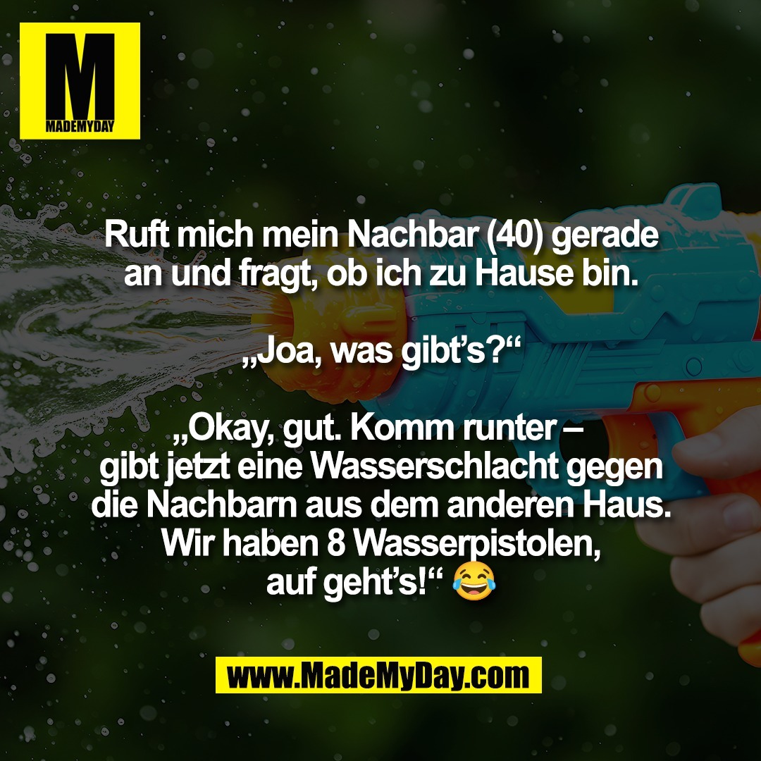 Ruft mich mein Nachbar (40) gerade<br />
an und fragt, ob ich zu Hause bin.<br />
<br />
„Joa, was gibt’s?“<br />
<br />
„Okay, gut. Komm runter – <br />
gibt jetzt eine Wasserschlacht gegen<br />
die Nachbarn aus dem anderen Haus.<br />
Wir haben 8 Wasserpistolen,<br />
auf geht’s!“ 😂