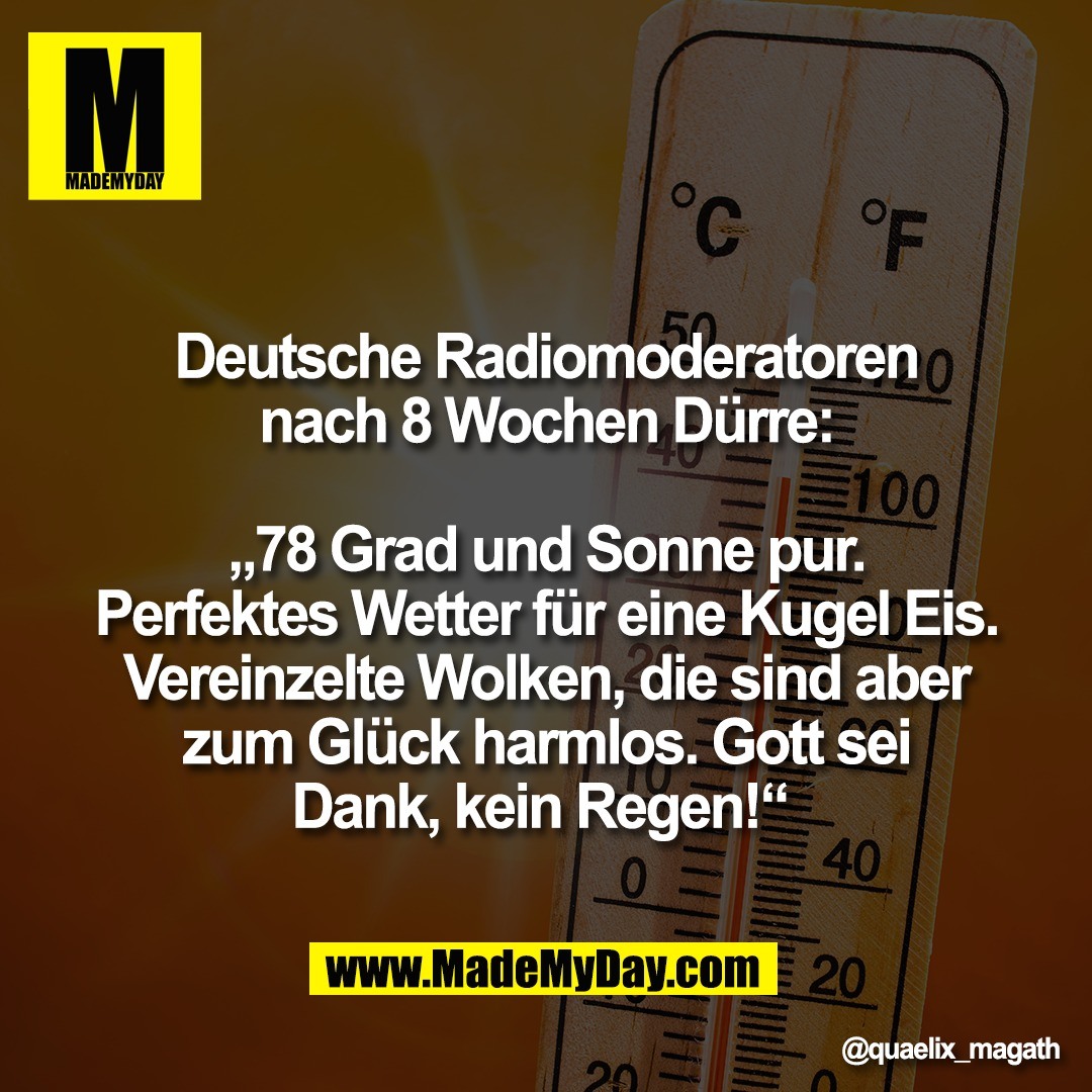 Deutsche Radiomoderatoren<br />
nach 8 Wochen Dürre:<br />
<br />
„78 Grad und Sonne pur.<br />
Perfektes Wetter für eine Kugel Eis.<br />
Vereinzelte Wolken, die sind aber<br />
zum Glück harmlos. Gott sei<br />
Dank, kein Regen!“