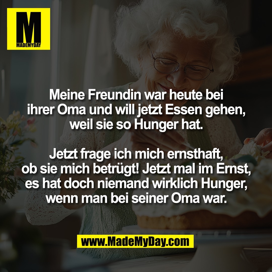Meine Freundin war heute bei<br />
ihrer Oma und will jetzt Essen gehen,<br />
weil sie so Hunger hat.<br />
<br />
Jetzt frage ich mich ernsthaft,<br />
ob sie mich betrügt! Jetzt mal im Ernst,<br />
es hat doch niemand wirklich Hunger,<br />
wenn man bei seiner Oma war.