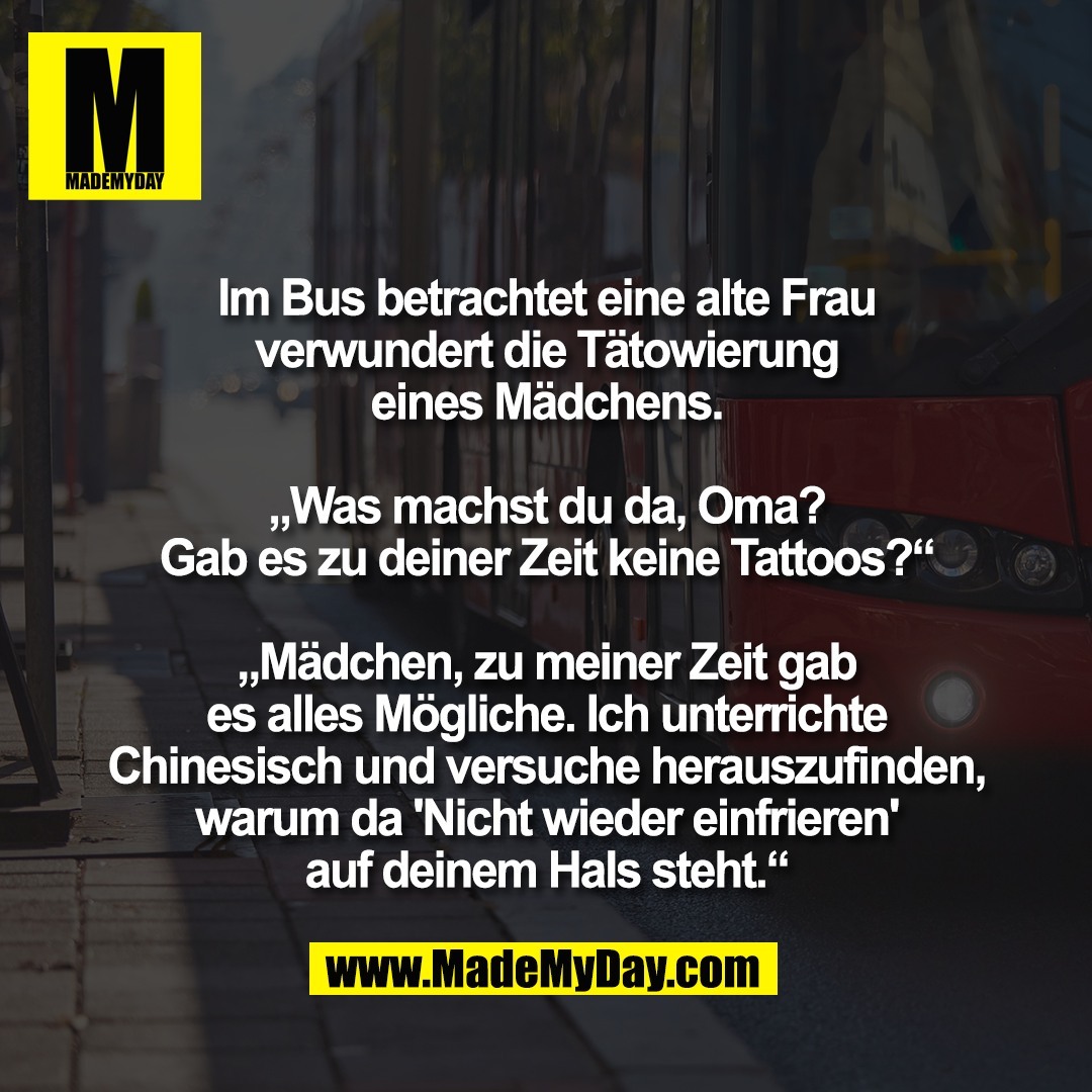 Im Bus betrachtet eine alte Frau<br />
verwundert die Tätowierung<br />
eines Mädchens.<br />
<br />
„Was machst du da, Oma?<br />
Gab es zu deiner Zeit keine Tattoos?“<br />
<br />
„Mädchen, zu meiner Zeit gab<br />
es alles Mögliche. Ich unterrichte<br />
Chinesisch und versuche herauszufinden,<br />
warum da 'Nicht wieder einfrieren'<br />
auf deinem Hals steht.“