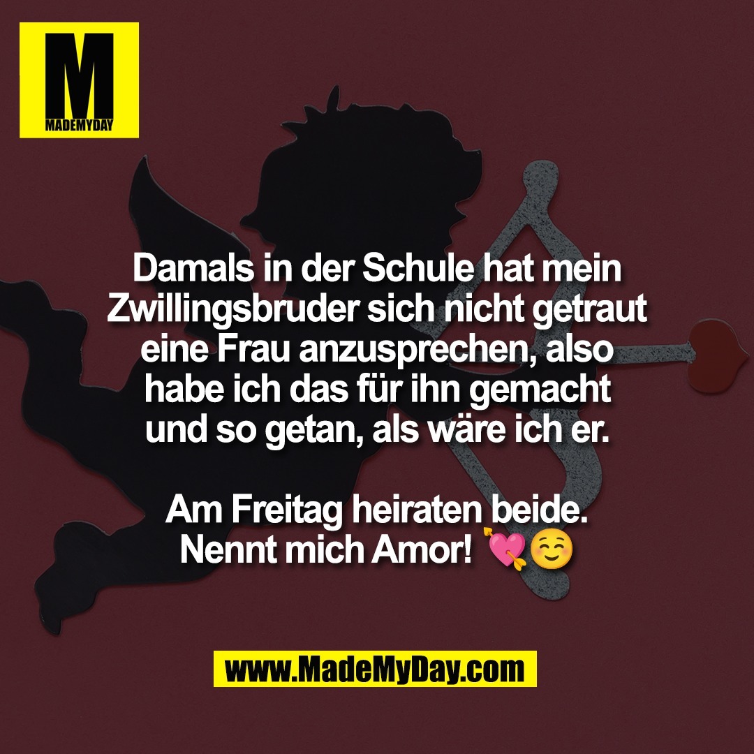 Damals in der Schule hat mein<br />
Zwillingsbruder sich nicht getraut<br />
eine Frau anzusprechen, also<br />
habe ich das für ihn gemacht<br />
und so getan, als wäre ich er.<br />
<br />
Am Freitag heiraten beide.<br />
Nennt mich Amor! 💘☺️