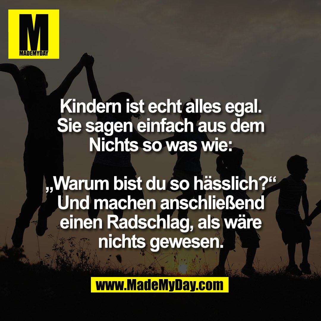 Kindern ist echt alles egal.<br />
Sie sagen einfach aus dem<br />
Nichts so was wie:<br />
<br />
„Warum bist du so hässlich?“<br />
Und machen anschließend<br />
einen Radschlag, als wäre<br />
nichts gewesen.
