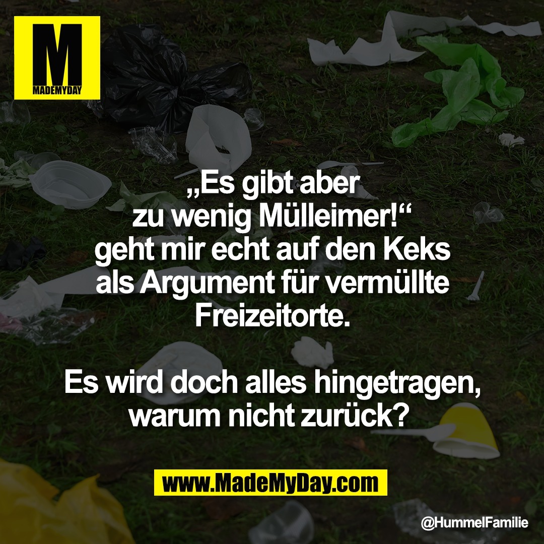 „Es gibt aber<br />
zu wenig Mülleimer!“<br />
geht mir echt auf den Keks<br />
als Argument für vermüllte<br />
Freizeitorte.<br />
<br />
Es wird doch alles hingetragen,<br />
warum nicht zurück?