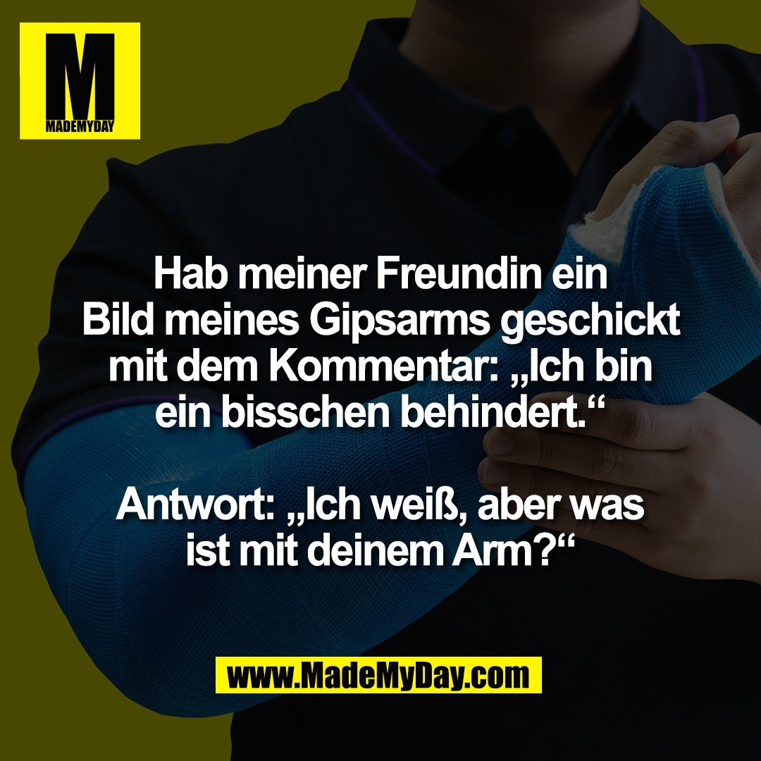 Hab meiner Freundin ein<br />
Bild meines Gipsarms geschickt<br />
mit dem Kommentar: „Ich bin<br />
ein bisschen behindert.“<br />
<br />
Antwort: „Ich weiß, aber was<br />
ist mit deinem Arm?“