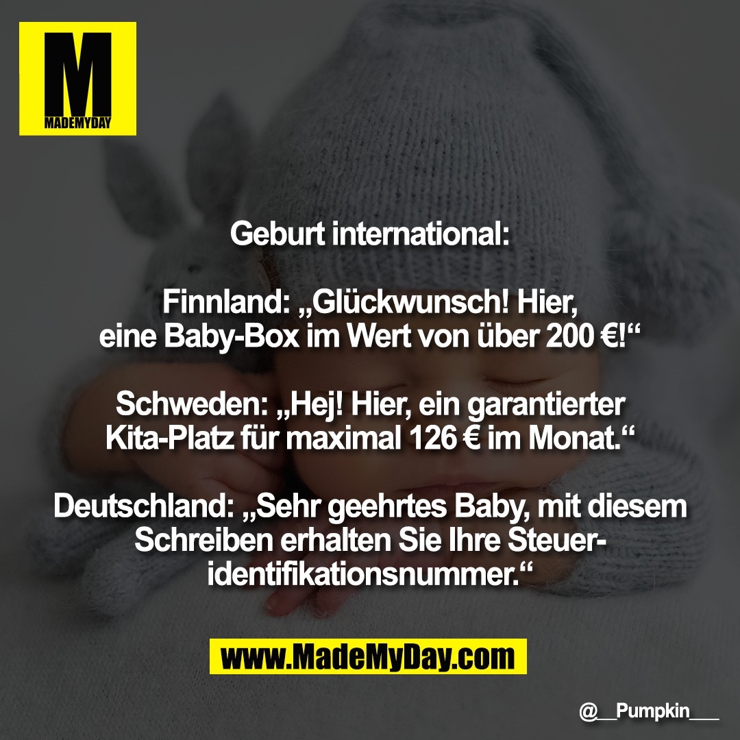 Geburt international:<br />
<br />
Finnland: „Glückwunsch! Hier,<br />
eine Baby-Box im Wert von über 200 €!“<br />
<br />
Schweden: „Hej! Hier, ein garantierter<br />
Kita-Platz für maximal 126 € im Monat.“<br />
<br />
Deutschland: „Sehr geehrtes Baby, mit diesem<br />
Schreiben erhalten Sie Ihre Steuer-<br />
identifikationsnummer.“