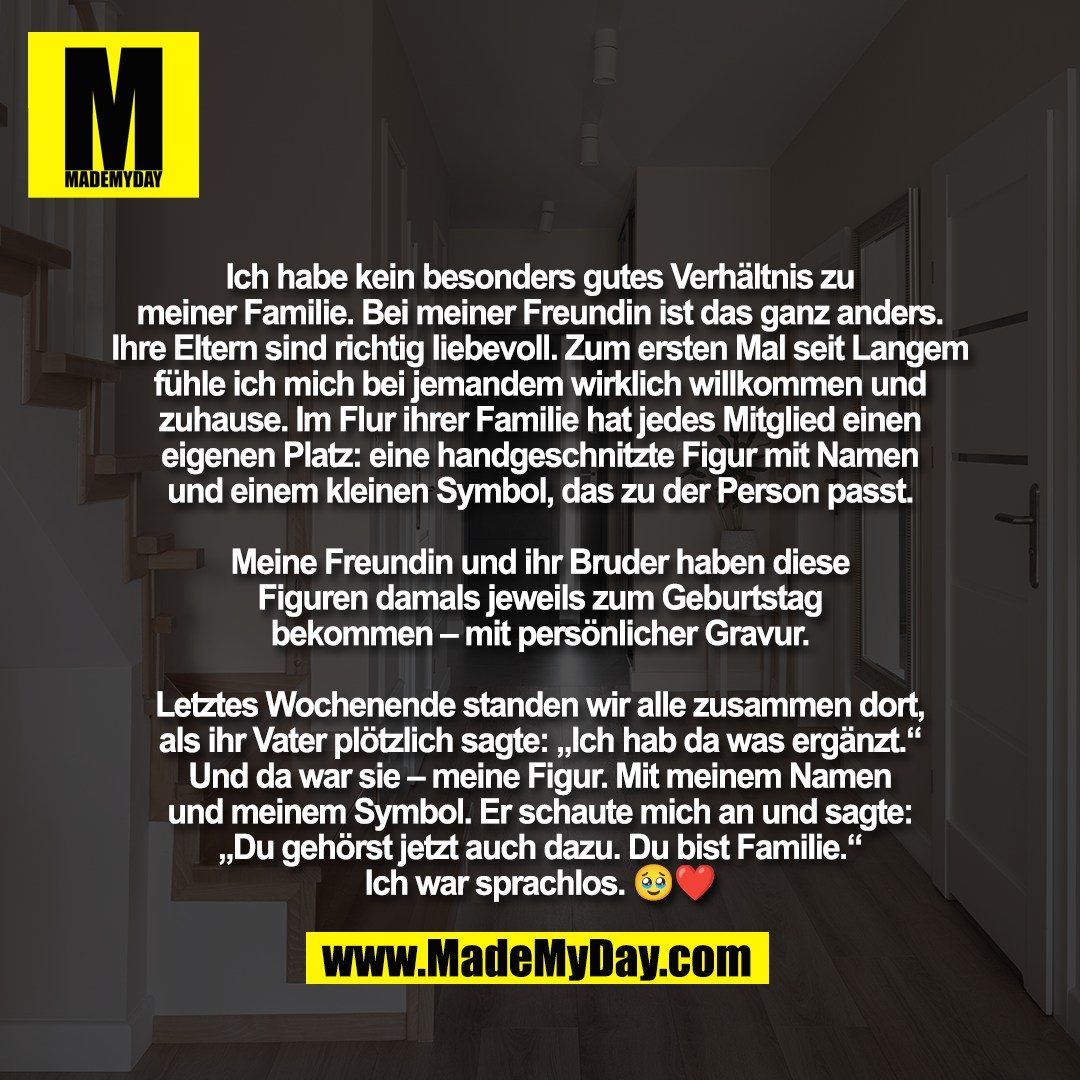 Ich habe kein besonders gutes Verhältnis zu<br />
meiner Familie. Bei meiner Freundin ist das ganz anders.<br />
Ihre Eltern sind richtig liebevoll. Zum ersten Mal seit Langem<br />
fühle ich mich bei jemandem wirklich willkommen und<br />
zuhause. Im Flur ihrer Familie hat jedes Mitglied einen<br />
eigenen Platz: eine handgeschnitzte Figur mit Namen<br />
und einem kleinen Symbol, das zu der Person passt.<br />
<br />
Meine Freundin und ihr Bruder haben diese<br />
Figuren damals jeweils zum Geburtstag<br />
bekommen – mit persönlicher Gravur.<br />
<br />
Letztes Wochenende standen wir alle zusammen dort,<br />
als ihr Vater plötzlich sagte: „Ich hab da was ergänzt.“<br />
Und da war sie – meine Figur. Mit meinem Namen<br />
und meinem Symbol. Er schaute mich an und sagte:<br />
„Du gehörst jetzt auch dazu. Du bist Familie.“<br />
Ich war sprachlos. 🥹❤️
