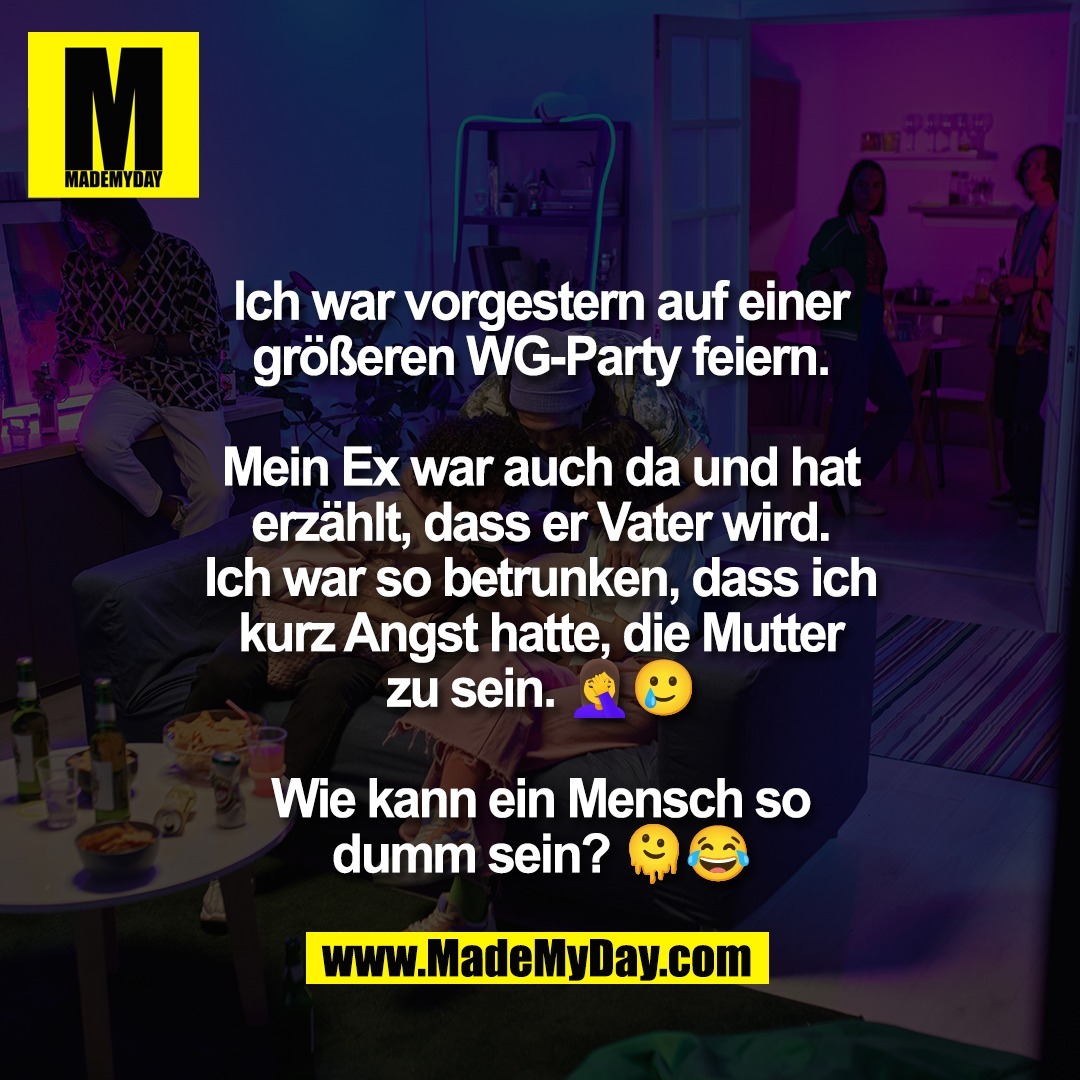 Ich war vorgestern auf einer<br />
größeren WG-Party feiern.<br />
<br />
Mein Ex war auch da und hat<br />
erzählt, dass er Vater wird.<br />
Ich war so betrunken, dass ich<br />
kurz Angst hatte, die Mutter<br />
zu sein. 🤦‍♀️🥲<br />
<br />
Wie kann ein Mensch so<br />
dumm sein? 🫠😂