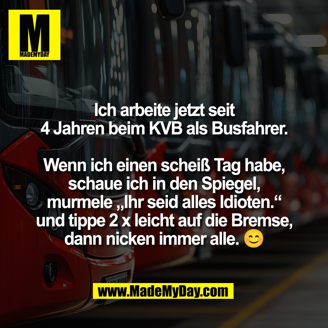 Ich arbeite jetzt seit<br />
4 Jahren beim KVB als Busfahrer.<br />
<br />
Wenn ich einen scheiß Tag habe,<br />
schaue ich in den Spiegel,<br />
murmele „Ihr seid alles Idioten.“<br />
und tippe 2 x leicht auf die Bremse,<br />
dann nicken immer alle. 😊